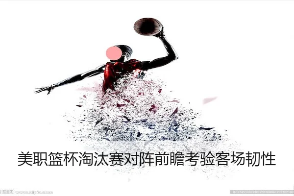 美职篮杯淘汰赛对阵前瞻考验客场韧性